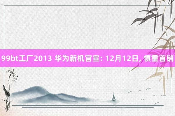 99bt工厂2013 华为新机官宣: 12月12日， 慎重首销