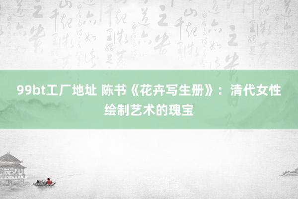 99bt工厂地址 陈书《花卉写生册》：清代女性绘制艺术的瑰宝