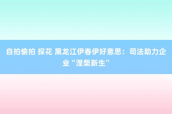 自拍偷拍 探花 黑龙江伊春伊好意思：司法助力企业“涅槃新生”