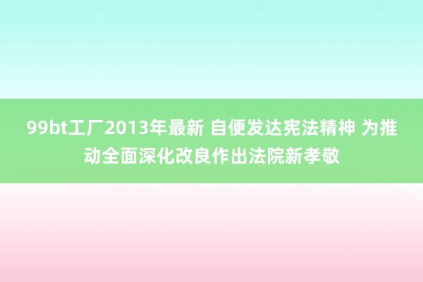 99bt工厂2013年最新 自便发达宪法精神 为推动全面深化改良作出法院新孝敬