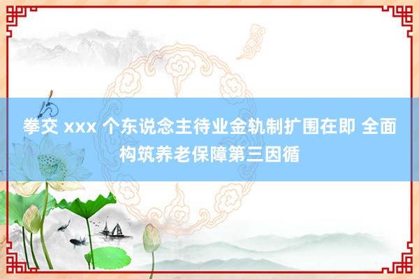 拳交 xxx 个东说念主待业金轨制扩围在即 全面构筑养老保障第三因循