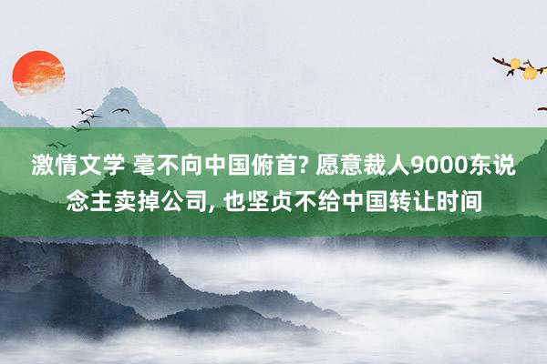 激情文学 毫不向中国俯首? 愿意裁人9000东说念主卖掉公司， 也坚贞不给中国转让时间