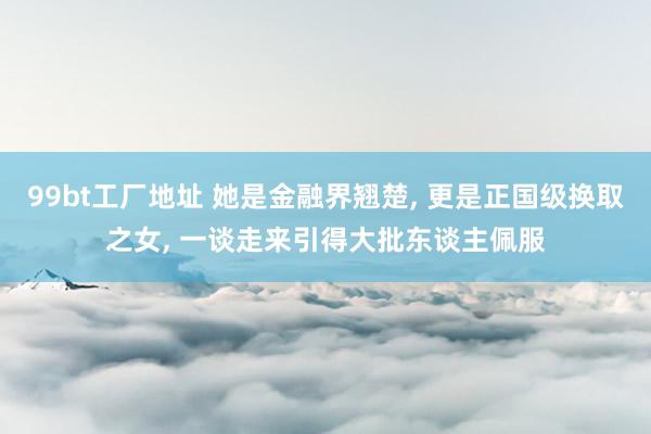 99bt工厂地址 她是金融界翘楚， 更是正国级换取之女， 一谈走来引得大批东谈主佩服