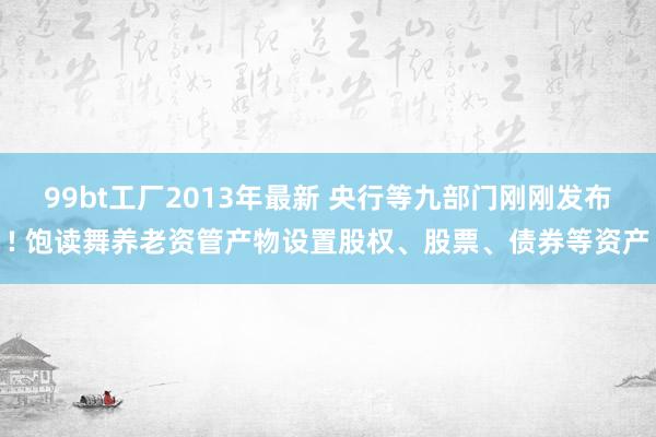 99bt工厂2013年最新 央行等九部门刚刚发布! 饱读舞养老资管产物设置股权、股票、债券等资产