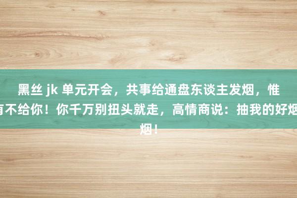 黑丝 jk 单元开会，共事给通盘东谈主发烟，惟有不给你！你千万别扭头就走，高情商说：抽我的好烟！