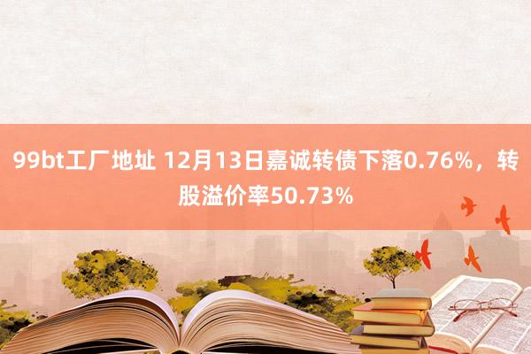 99bt工厂地址 12月13日嘉诚转债下落0.76%，转股溢价率50.73%