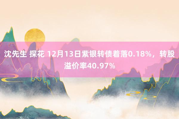 沈先生 探花 12月13日紫银转债着落0.18%，转股溢价率40.97%