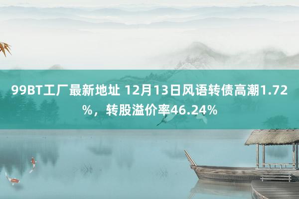 99BT工厂最新地址 12月13日风语转债高潮1.72%，转股溢价率46.24%