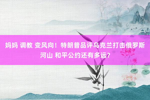 妈妈 调教 变风向！特朗普品评乌克兰打击俄罗斯河山 和平公约还有多远？