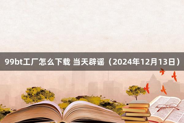 99bt工厂怎么下载 当天辟谣（2024年12月13日）