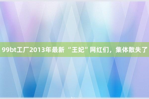 99bt工厂2013年最新 “王妃”网红们，集体散失了