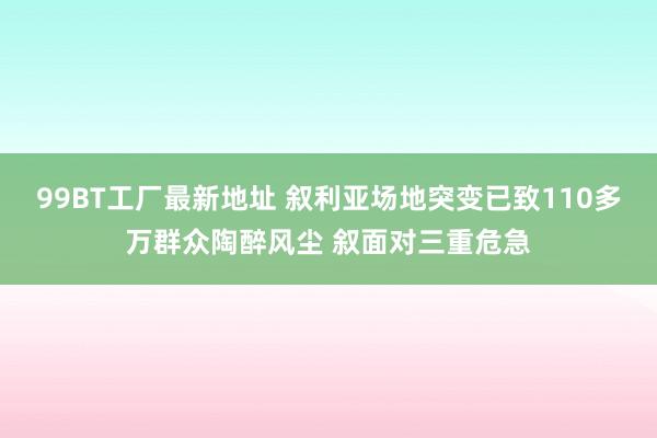 99BT工厂最新地址 叙利亚场地突变已致110多万群众陶醉风尘 叙面对三重危急