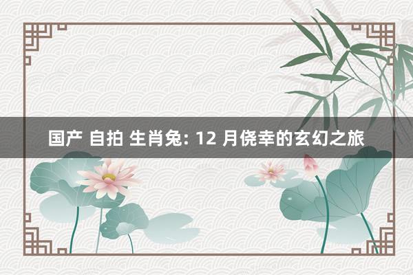 国产 自拍 生肖兔: 12 月侥幸的玄幻之旅