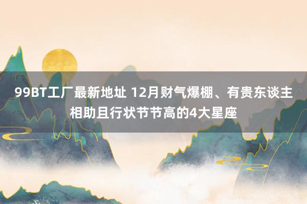 99BT工厂最新地址 12月财气爆棚、有贵东谈主相助且行状节节高的4大星座