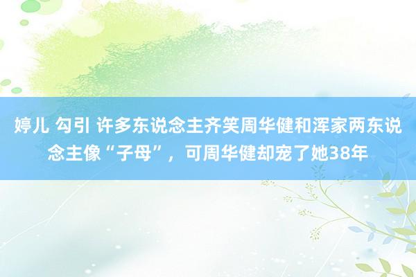 婷儿 勾引 许多东说念主齐笑周华健和浑家两东说念主像“子母”，可周华健却宠了她38年