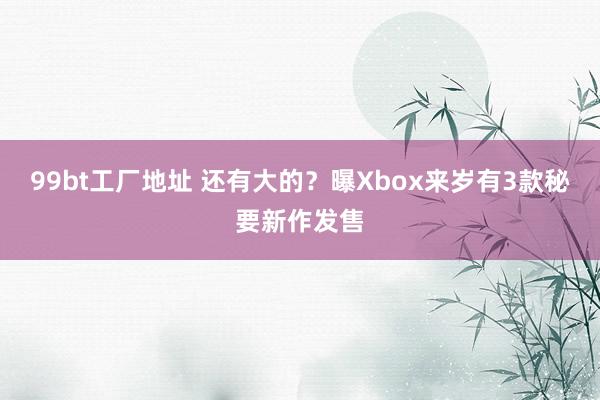 99bt工厂地址 还有大的？曝Xbox来岁有3款秘要新作发售