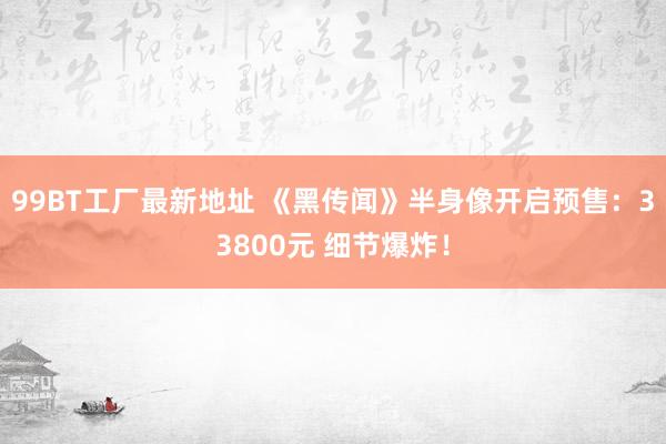 99BT工厂最新地址 《黑传闻》半身像开启预售：33800元 细节爆炸！