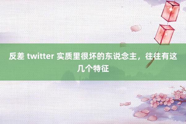 反差 twitter 实质里很坏的东说念主，往往有这几个特征