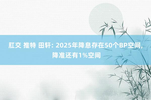 肛交 推特 田轩: 2025年降息存在50个BP空间， 降准还有1%空间