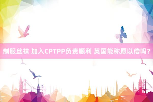 制服丝袜 加入CPTPP负责顺利 英国能称愿以偿吗？