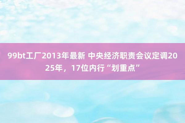 99bt工厂2013年最新 中央经济职责会议定调2025年，17位内行“划重点”