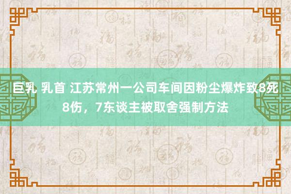 巨乳 乳首 江苏常州一公司车间因粉尘爆炸致8死8伤，7东谈主被取舍强制方法