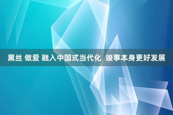 黑丝 做爱 融入中国式当代化  竣事本身更好发展