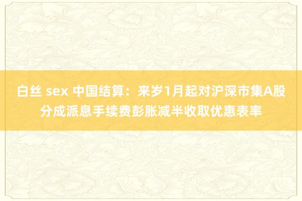 白丝 sex 中国结算：来岁1月起对沪深市集A股分成派息手续费彭胀减半收取优惠表率