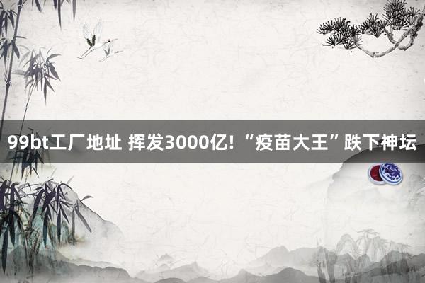 99bt工厂地址 挥发3000亿! “疫苗大王”跌下神坛