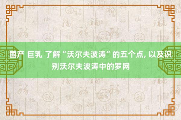 国产 巨乳 了解“沃尔夫波涛”的五个点， 以及识别沃尔夫波涛中的罗网