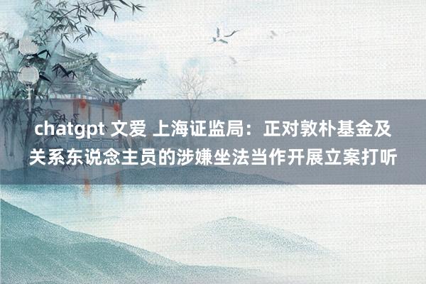 chatgpt 文爱 上海证监局：正对敦朴基金及关系东说念主员的涉嫌坐法当作开展立案打听