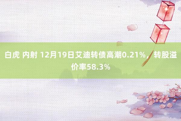 白虎 内射 12月19日艾迪转债高潮0.21%，转股溢价率58.3%