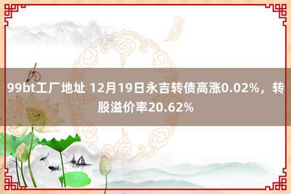 99bt工厂地址 12月19日永吉转债高涨0.02%，转股溢价率20.62%