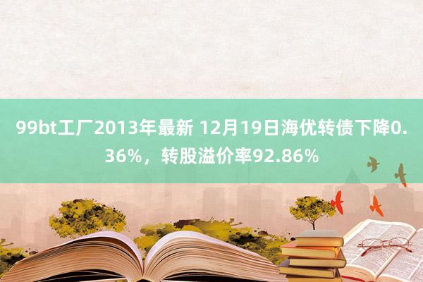 99bt工厂2013年最新 12月19日海优转债下降0.36%，转股溢价率92.86%