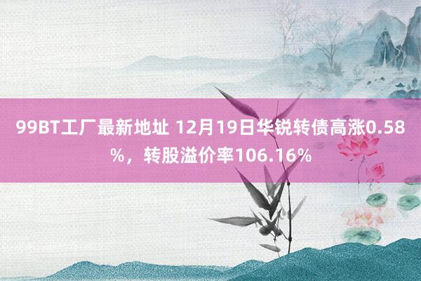 99BT工厂最新地址 12月19日华锐转债高涨0.58%，转股溢价率106.16%