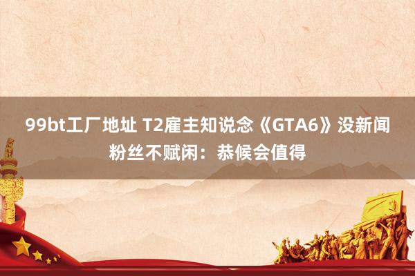 99bt工厂地址 T2雇主知说念《GTA6》没新闻粉丝不赋闲：恭候会值得