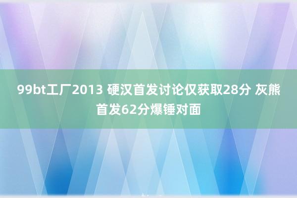 99bt工厂2013 硬汉首发讨论仅获取28分 灰熊首发62分爆锤对面