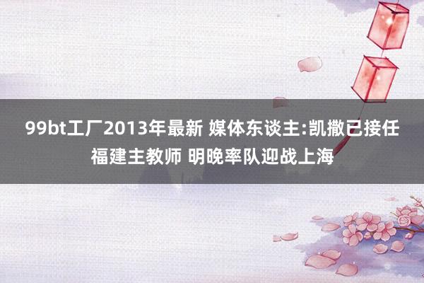 99bt工厂2013年最新 媒体东谈主:凯撒已接任福建主教师 明晚率队迎战上海