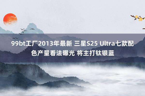 99bt工厂2013年最新 三星S25 Ultra七款配色产量看法曝光 将主打钛银蓝