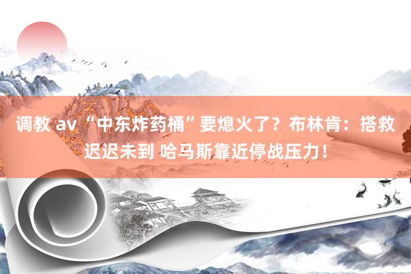 调教 av “中东炸药桶”要熄火了？布林肯：搭救迟迟未到 哈马斯靠近停战压力！