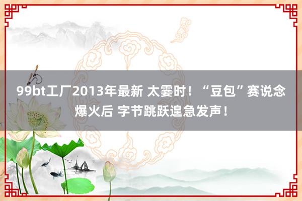 99bt工厂2013年最新 太霎时！“豆包”赛说念爆火后 字节跳跃遑急发声！