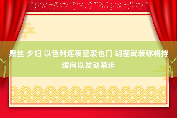 黑丝 少妇 以色列连夜空袭也门 胡塞武装称将持续向以发动紧迫