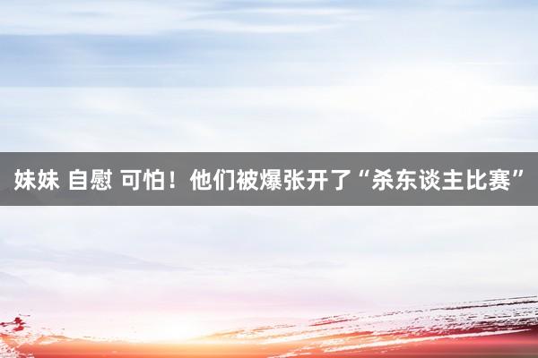 妹妹 自慰 可怕！他们被爆张开了“杀东谈主比赛”