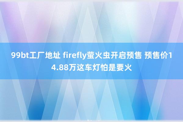 99bt工厂地址 firefly萤火虫开启预售 预售价14.88万这车灯怕是要火