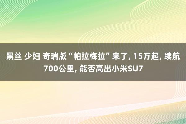 黑丝 少妇 奇瑞版“帕拉梅拉”来了， 15万起， 续航700公里， 能否高出小米SU7