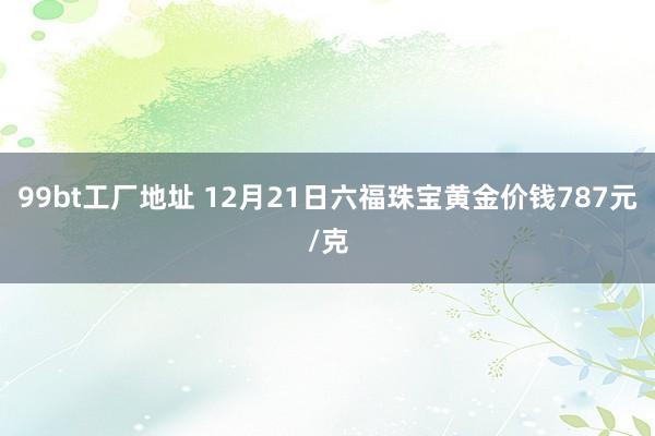 99bt工厂地址 12月21日六福珠宝黄金价钱787元/克