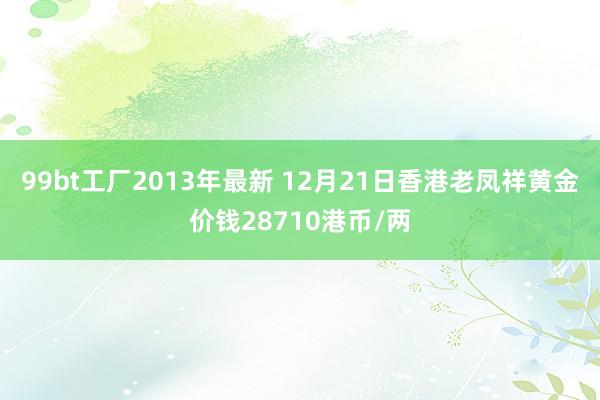 99bt工厂2013年最新 12月21日香港老凤祥黄金价钱28710港币/两