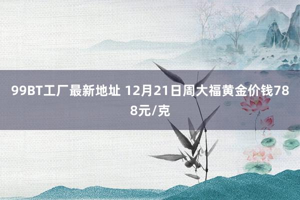 99BT工厂最新地址 12月21日周大福黄金价钱788元/克