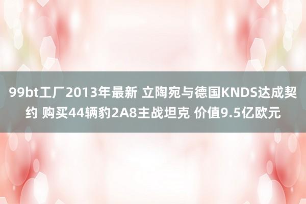 99bt工厂2013年最新 立陶宛与德国KNDS达成契约 购买44辆豹2A8主战坦克 价值9.5亿欧元