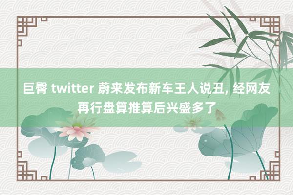 巨臀 twitter 蔚来发布新车王人说丑， 经网友再行盘算推算后兴盛多了